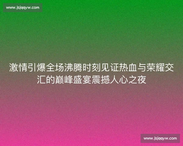 激情引爆全场沸腾时刻见证热血与荣耀交汇的巅峰盛宴震撼人心之夜
